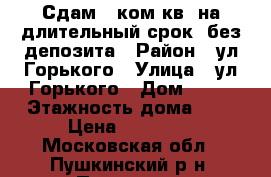 Сдам 2-ком.кв. на длительный срок .без депозита › Район ­ ул Горького › Улица ­ ул Горького › Дом ­ 33 › Этажность дома ­ 5 › Цена ­ 20 000 - Московская обл., Пушкинский р-н, Пушкино г. Недвижимость » Квартиры аренда   